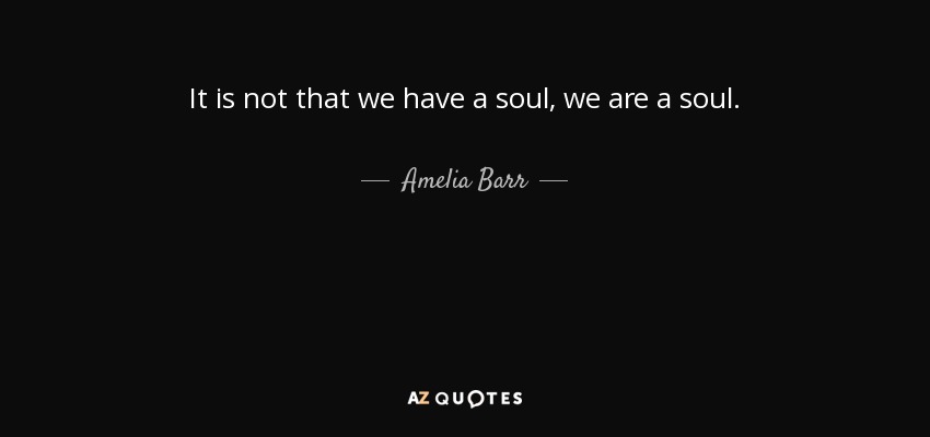 It is not that we have a soul, we are a soul. - Amelia Barr