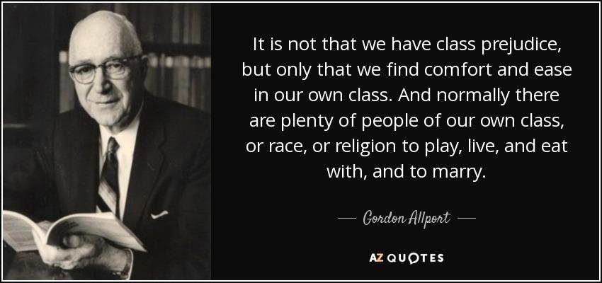 It is not that we have class prejudice, but only that we find comfort and ease in our own class. And normally there are plenty of people of our own class, or race, or religion to play, live, and eat with, and to marry. - Gordon Allport