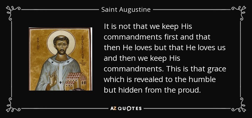 It is not that we keep His commandments first and that then He loves but that He loves us and then we keep His commandments. This is that grace which is revealed to the humble but hidden from the proud. - Saint Augustine