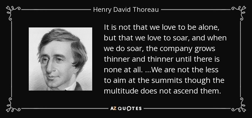 It is not that we love to be alone, but that we love to soar, and when we do soar, the company grows thinner and thinner until there is none at all. …We are not the less to aim at the summits though the multitude does not ascend them. - Henry David Thoreau