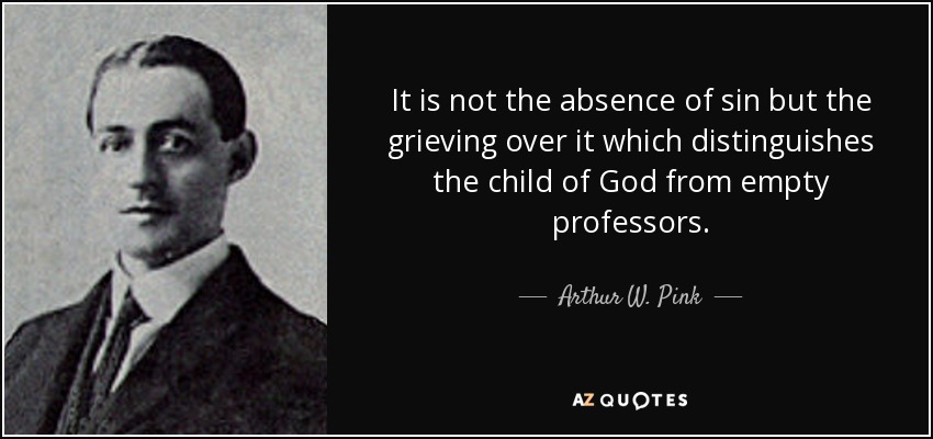 It is not the absence of sin but the grieving over it which distinguishes the child of God from empty professors. - Arthur W. Pink