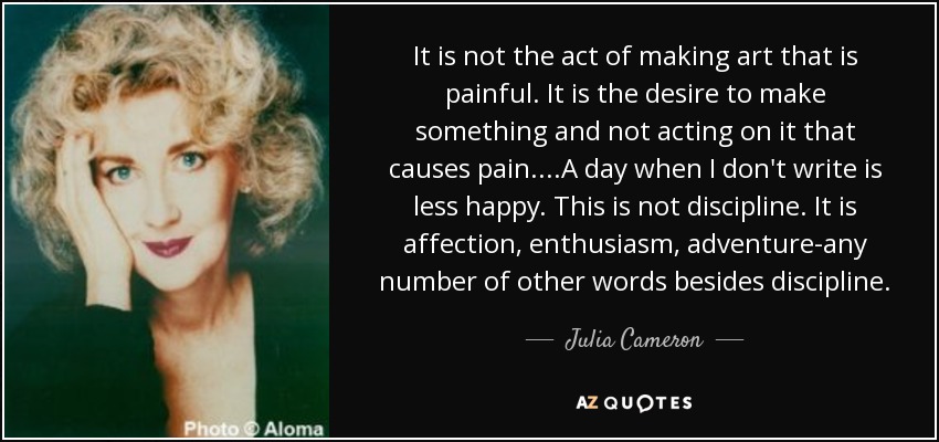 It is not the act of making art that is painful. It is the desire to make something and not acting on it that causes pain....A day when I don't write is less happy. This is not discipline. It is affection, enthusiasm, adventure-any number of other words besides discipline. - Julia Cameron