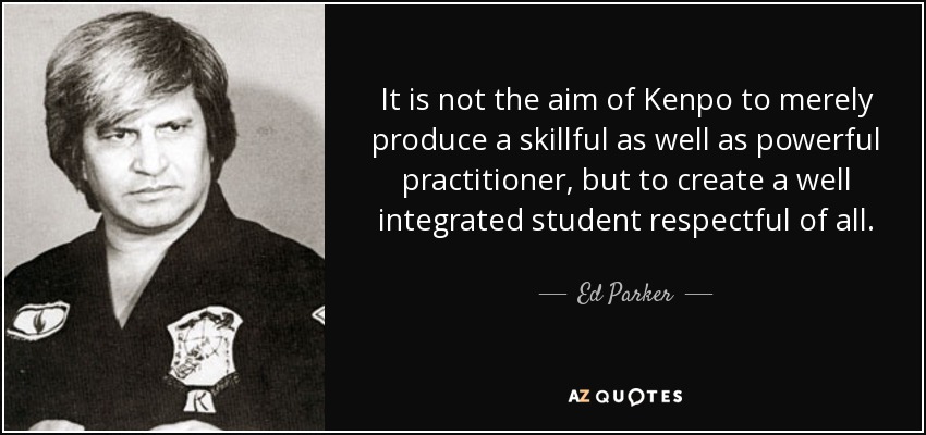 It is not the aim of Kenpo to merely produce a skillful as well as powerful practitioner, but to create a well integrated student respectful of all. - Ed Parker
