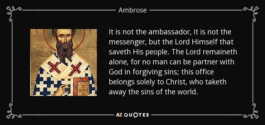 It is not the ambassador, it is not the messenger, but the Lord Himself that saveth His people. The Lord remaineth alone, for no man can be partner with God in forgiving sins; this office belongs solely to Christ, who taketh away the sins of the world. - Ambrose