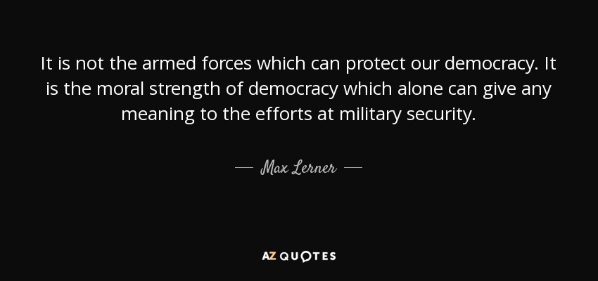 It is not the armed forces which can protect our democracy. It is the moral strength of democracy which alone can give any meaning to the efforts at military security. - Max Lerner