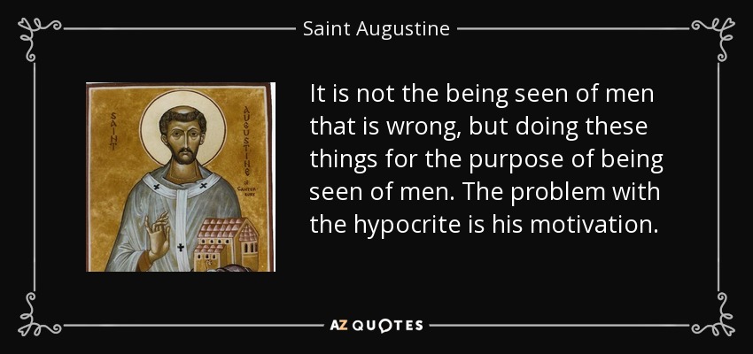 It is not the being seen of men that is wrong, but doing these things for the purpose of being seen of men. The problem with the hypocrite is his motivation. - Saint Augustine