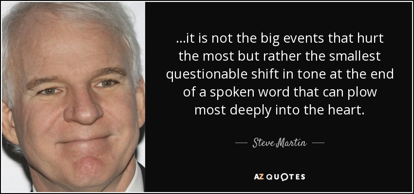 ...it is not the big events that hurt the most but rather the smallest questionable shift in tone at the end of a spoken word that can plow most deeply into the heart. - Steve Martin