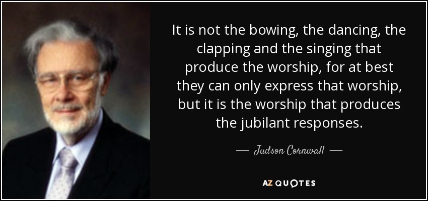 It is not the bowing, the dancing, the clapping and the singing that produce the worship, for at best they can only express that worship, but it is the worship that produces the jubilant responses. - Judson Cornwall