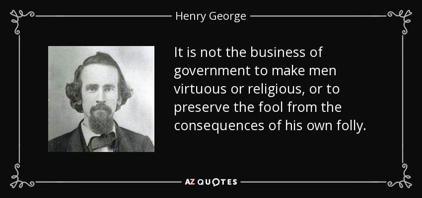 It is not the business of government to make men virtuous or religious, or to preserve the fool from the consequences of his own folly. - Henry George