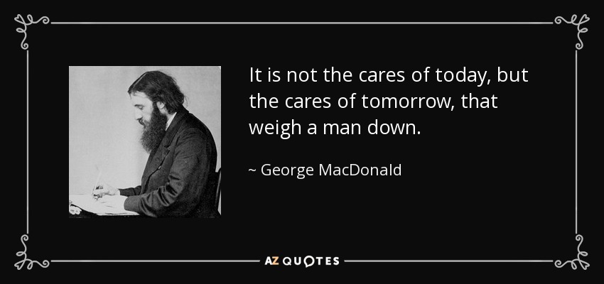 It is not the cares of today, but the cares of tomorrow, that weigh a man down. - George MacDonald