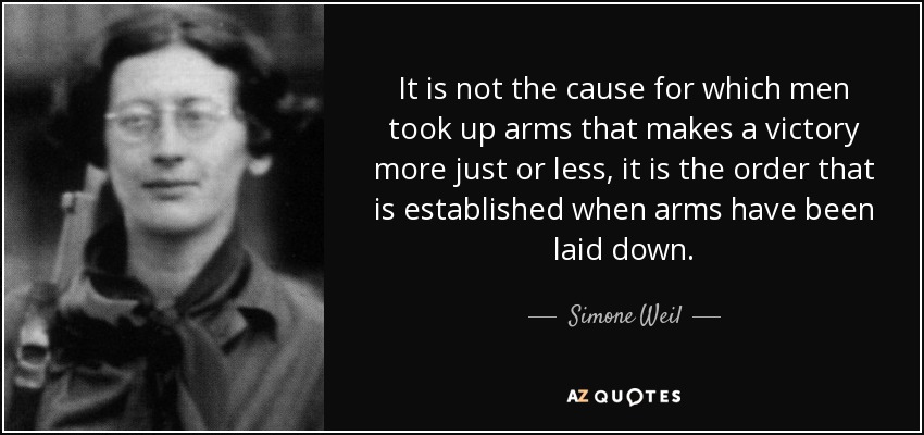 It is not the cause for which men took up arms that makes a victory more just or less, it is the order that is established when arms have been laid down. - Simone Weil