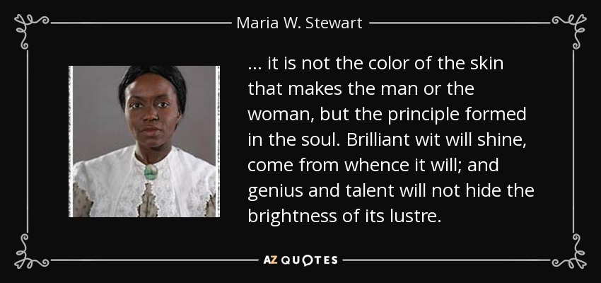 ... it is not the color of the skin that makes the man or the woman, but the principle formed in the soul. Brilliant wit will shine, come from whence it will; and genius and talent will not hide the brightness of its lustre. - Maria W. Stewart