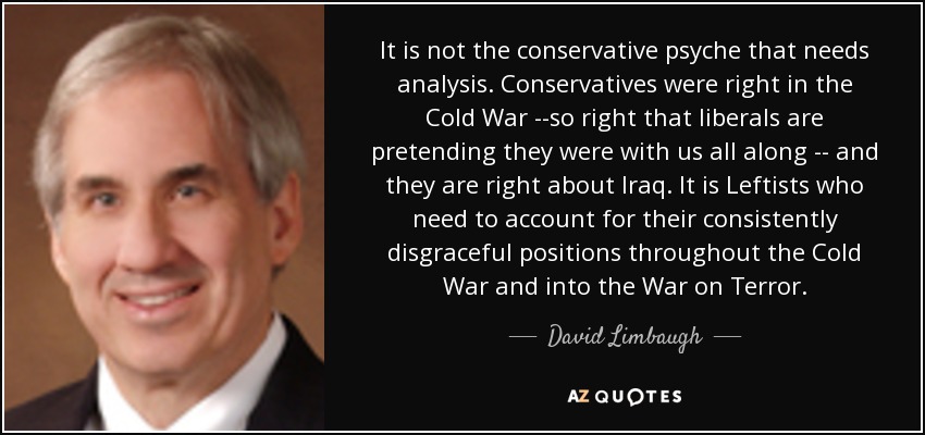 It is not the conservative psyche that needs analysis. Conservatives were right in the Cold War --so right that liberals are pretending they were with us all along -- and they are right about Iraq. It is Leftists who need to account for their consistently disgraceful positions throughout the Cold War and into the War on Terror. - David Limbaugh