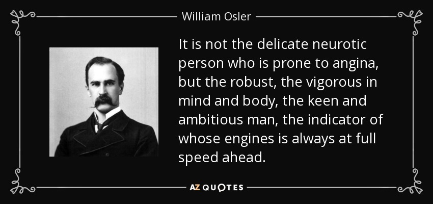 It is not the delicate neurotic person who is prone to angina, but the robust, the vigorous in mind and body, the keen and ambitious man, the indicator of whose engines is always at full speed ahead. - William Osler