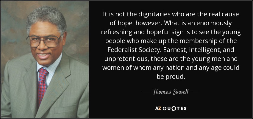It is not the dignitaries who are the real cause of hope, however. What is an enormously refreshing and hopeful sign is to see the young people who make up the membership of the Federalist Society. Earnest, intelligent, and unpretentious, these are the young men and women of whom any nation and any age could be proud. - Thomas Sowell