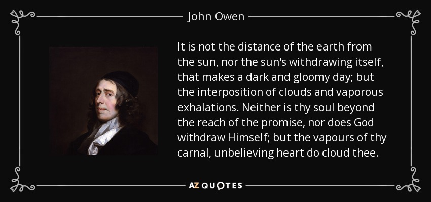 It is not the distance of the earth from the sun, nor the sun's withdrawing itself, that makes a dark and gloomy day; but the interposition of clouds and vaporous exhalations. Neither is thy soul beyond the reach of the promise, nor does God withdraw Himself; but the vapours of thy carnal, unbelieving heart do cloud thee. - John Owen