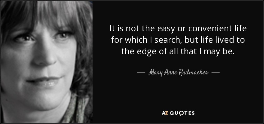 It is not the easy or convenient life for which I search, but life lived to the edge of all that I may be. - Mary Anne Radmacher