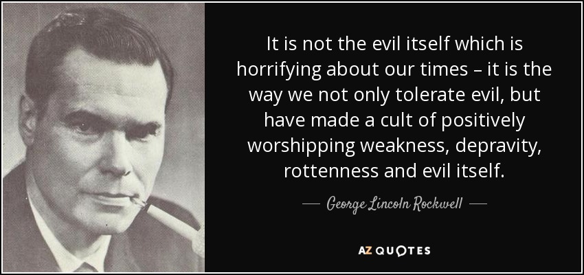 It is not the evil itself which is horrifying about our times – it is the way we not only tolerate evil, but have made a cult of positively worshipping weakness, depravity, rottenness and evil itself. - George Lincoln Rockwell