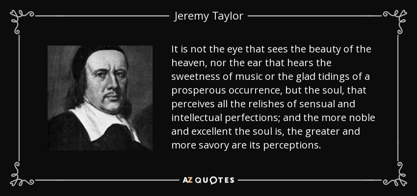 It is not the eye that sees the beauty of the heaven, nor the ear that hears the sweetness of music or the glad tidings of a prosperous occurrence, but the soul, that perceives all the relishes of sensual and intellectual perfections; and the more noble and excellent the soul is, the greater and more savory are its perceptions. - Jeremy Taylor