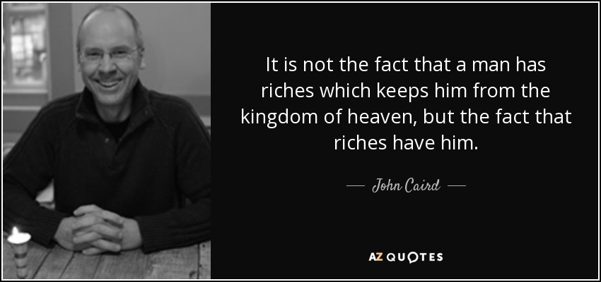 It is not the fact that a man has riches which keeps him from the kingdom of heaven, but the fact that riches have him. - John Caird