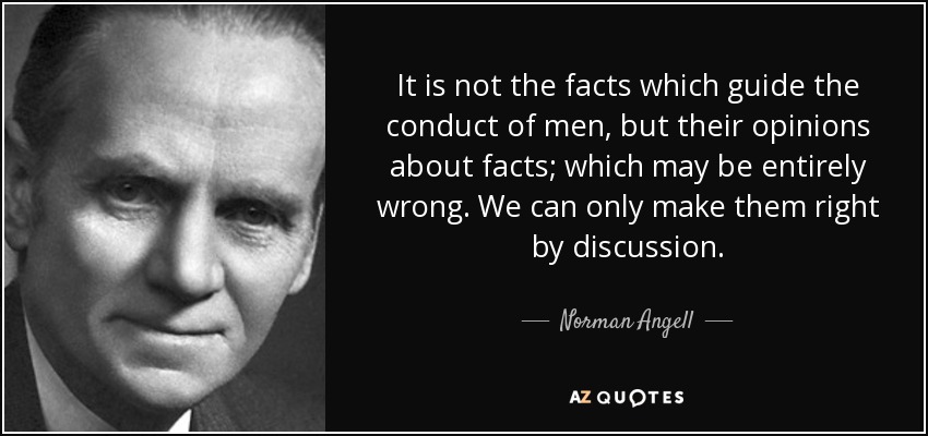 It is not the facts which guide the conduct of men, but their opinions about facts; which may be entirely wrong. We can only make them right by discussion. - Norman Angell