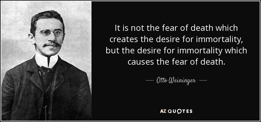 It is not the fear of death which creates the desire for immortality, but the desire for immortality which causes the fear of death. - Otto Weininger