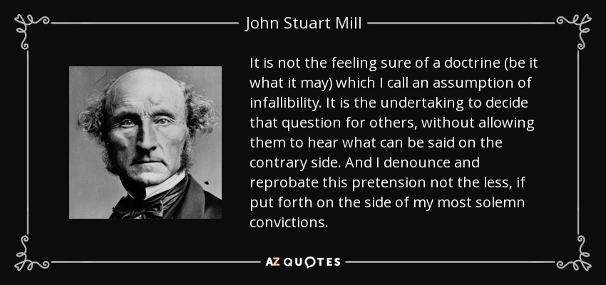 It is not the feeling sure of a doctrine (be it what it may) which I call an assumption of infallibility. It is the undertaking to decide that question for others, without allowing them to hear what can be said on the contrary side. And I denounce and reprobate this pretension not the less, if put forth on the side of my most solemn convictions. - John Stuart Mill