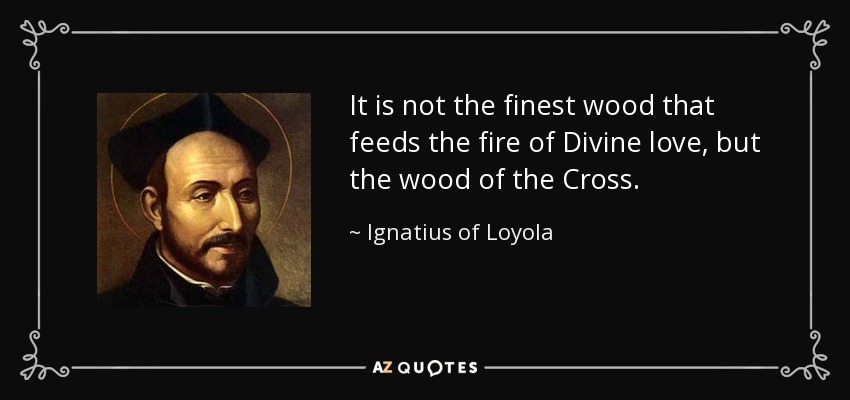 It is not the finest wood that feeds the fire of Divine love, but the wood of the Cross. - Ignatius of Loyola