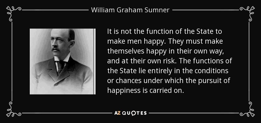 It is not the function of the State to make men happy. They must make themselves happy in their own way, and at their own risk. The functions of the State lie entirely in the conditions or chances under which the pursuit of happiness is carried on. - William Graham Sumner
