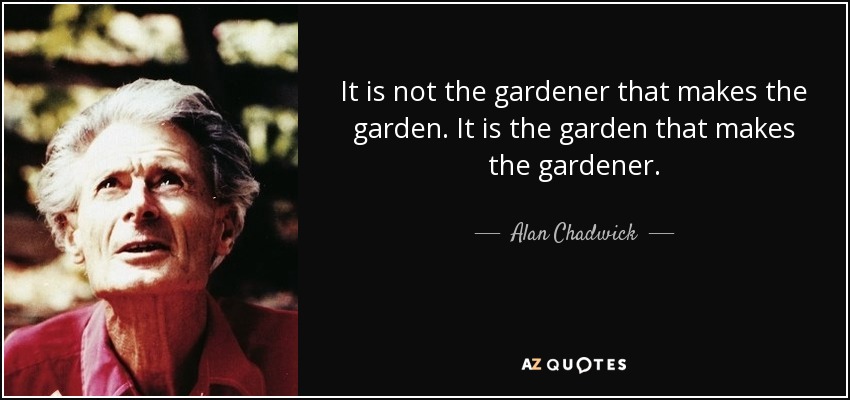 It is not the gardener that makes the garden. It is the garden that makes the gardener. - Alan Chadwick