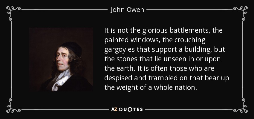 It is not the glorious battlements, the painted windows, the crouching gargoyles that support a building, but the stones that lie unseen in or upon the earth. It is often those who are despised and trampled on that bear up the weight of a whole nation. - John Owen