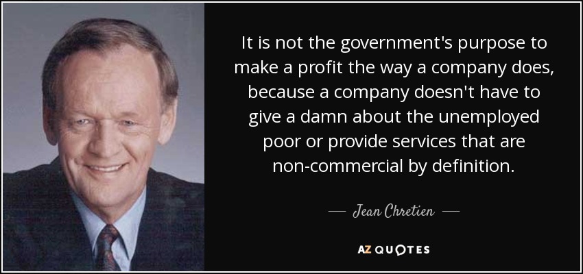 It is not the government's purpose to make a profit the way a company does, because a company doesn't have to give a damn about the unemployed poor or provide services that are non-commercial by definition. - Jean Chretien