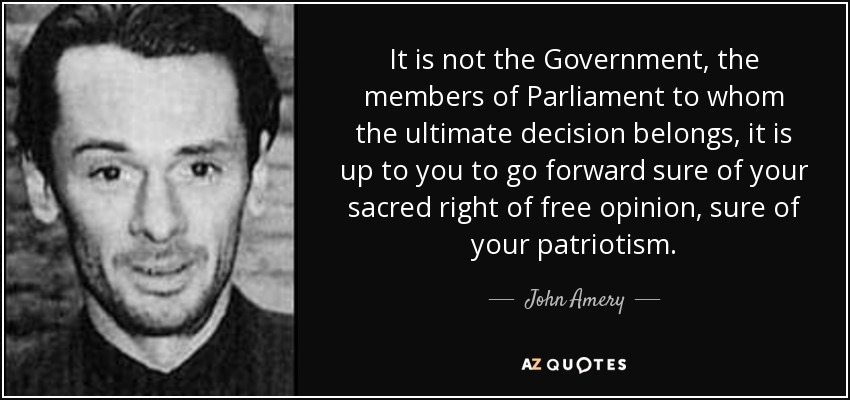 It is not the Government, the members of Parliament to whom the ultimate decision belongs, it is up to you to go forward sure of your sacred right of free opinion, sure of your patriotism. - John Amery