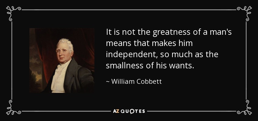 It is not the greatness of a man's means that makes him independent, so much as the smallness of his wants. - William Cobbett