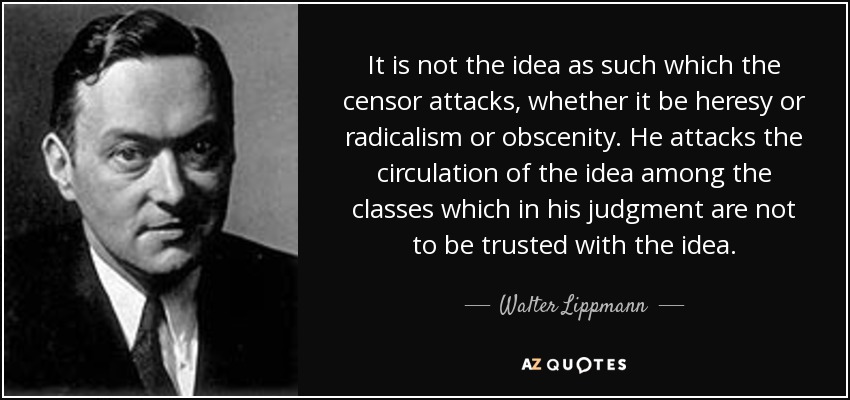 It is not the idea as such which the censor attacks, whether it be heresy or radicalism or obscenity. He attacks the circulation of the idea among the classes which in his judgment are not to be trusted with the idea. - Walter Lippmann