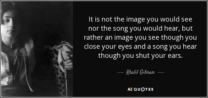 It is not the image you would see nor the song you would hear, but rather an image you see though you close your eyes and a song you hear though you shut your ears. - Khalil Gibran