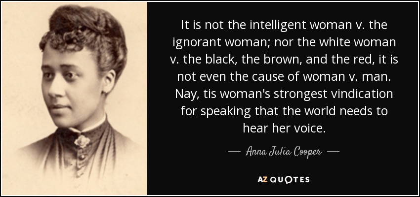 It is not the intelligent woman v. the ignorant woman; nor the white woman v. the black, the brown, and the red, it is not even the cause of woman v. man. Nay, tis woman's strongest vindication for speaking that the world needs to hear her voice. - Anna Julia Cooper