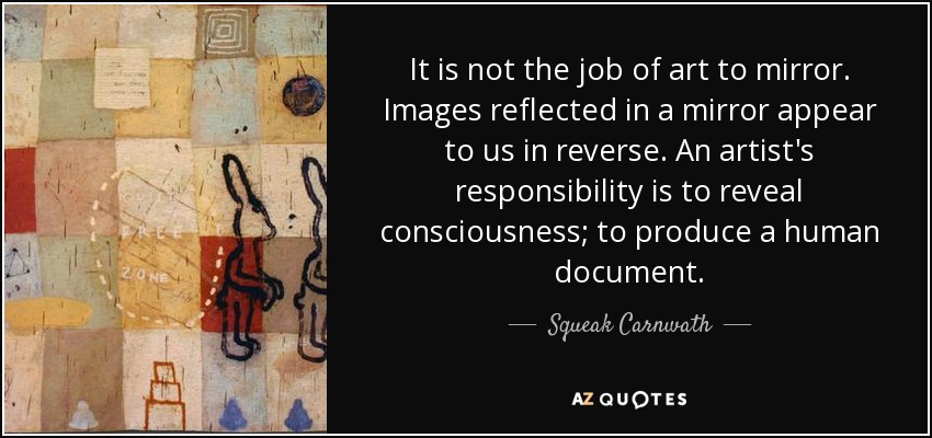 It is not the job of art to mirror. Images reflected in a mirror appear to us in reverse. An artist's responsibility is to reveal consciousness; to produce a human document. - Squeak Carnwath