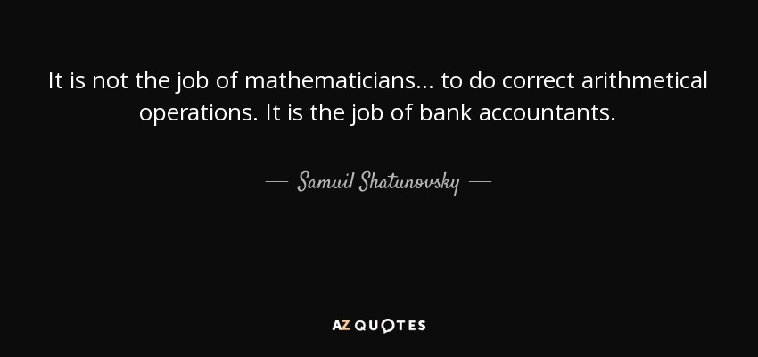 It is not the job of mathematicians... to do correct arithmetical operations. It is the job of bank accountants. - Samuil Shatunovsky