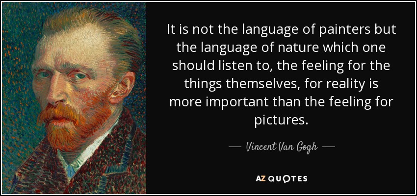 It is not the language of painters but the language of nature which one should listen to, the feeling for the things themselves, for reality is more important than the feeling for pictures. - Vincent Van Gogh