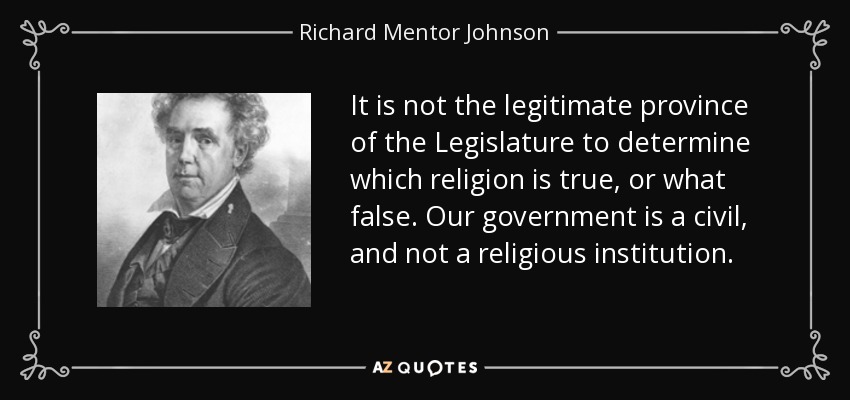 It is not the legitimate province of the Legislature to determine which religion is true, or what false. Our government is a civil, and not a religious institution. - Richard Mentor Johnson