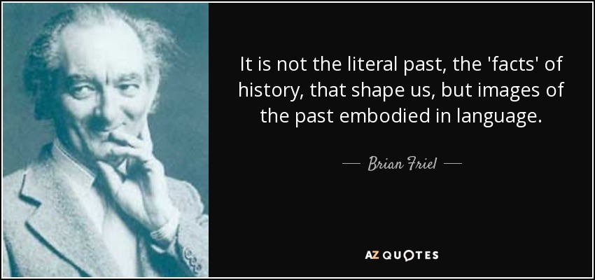 It is not the literal past, the 'facts' of history, that shape us, but images of the past embodied in language. - Brian Friel