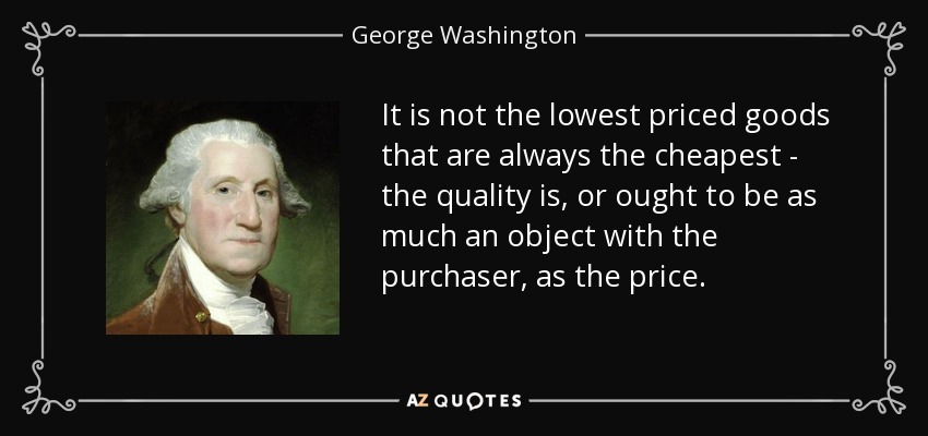 It is not the lowest priced goods that are always the cheapest - the quality is, or ought to be as much an object with the purchaser, as the price. - George Washington