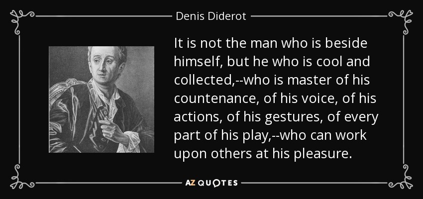 It is not the man who is beside himself, but he who is cool and collected,--who is master of his countenance, of his voice, of his actions, of his gestures, of every part of his play,--who can work upon others at his pleasure. - Denis Diderot