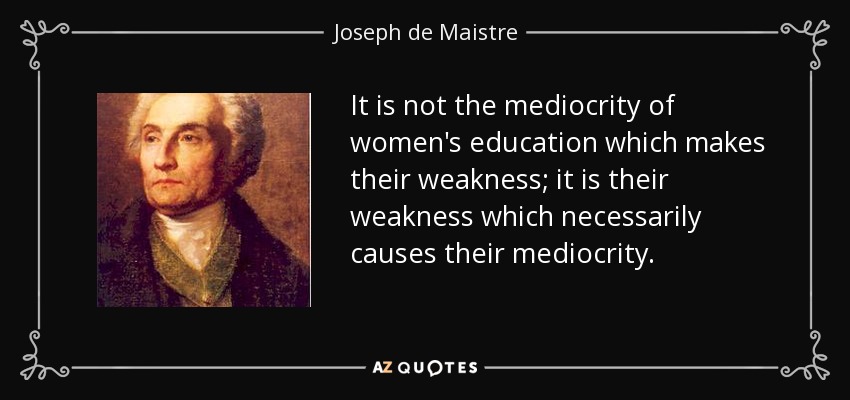 It is not the mediocrity of women's education which makes their weakness; it is their weakness which necessarily causes their mediocrity. - Joseph de Maistre