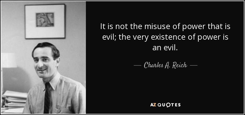 It is not the misuse of power that is evil; the very existence of power is an evil. - Charles A. Reich