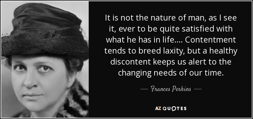 It is not the nature of man, as I see it, ever to be quite satisfied with what he has in life.... Contentment tends to breed laxity, but a healthy discontent keeps us alert to the changing needs of our time. - Frances Perkins
