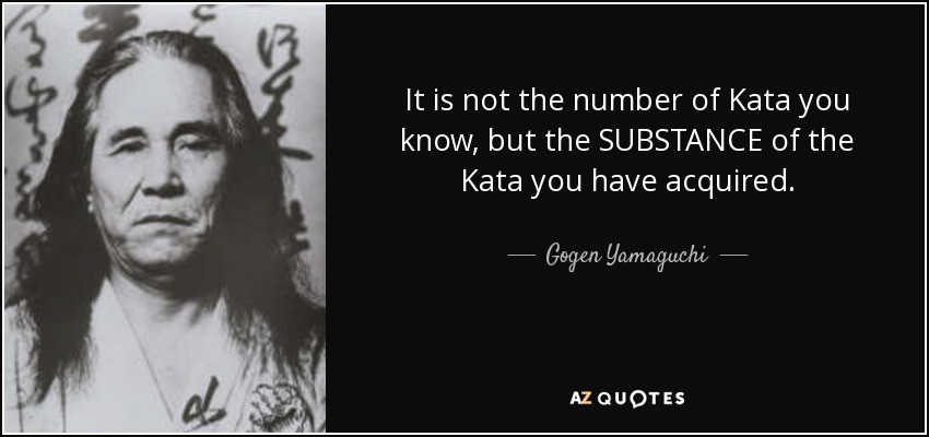 It is not the number of Kata you know, but the SUBSTANCE of the Kata you have acquired. - Gogen Yamaguchi