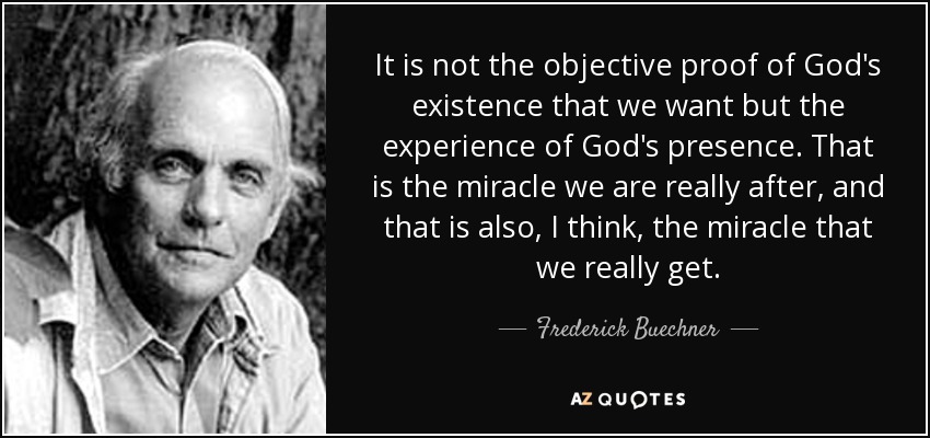 It is not the objective proof of God's existence that we want but the experience of God's presence. That is the miracle we are really after, and that is also, I think, the miracle that we really get. - Frederick Buechner