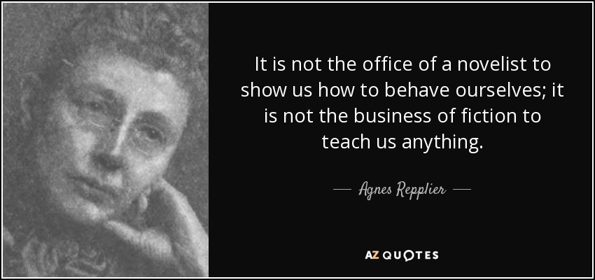 It is not the office of a novelist to show us how to behave ourselves; it is not the business of fiction to teach us anything. - Agnes Repplier